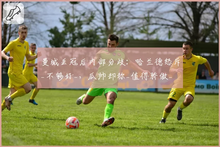 曼城丢冠后内部分歧：哈兰德怒斥_不够好_，瓜帅却称_值得骄傲_