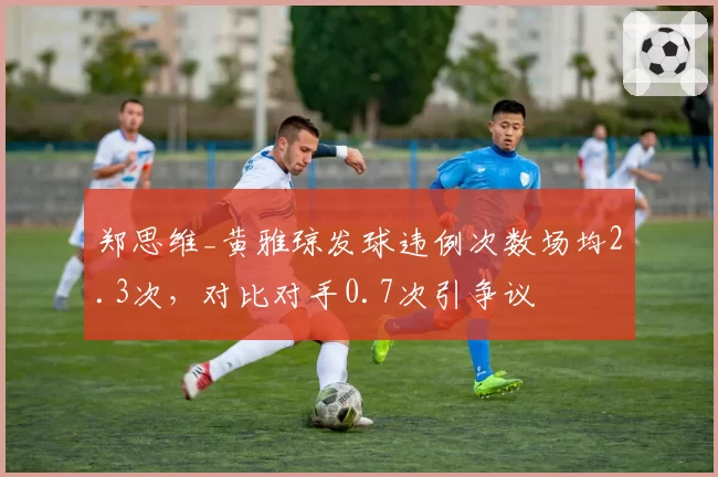 郑思维_黄雅琼发球违例次数场均2.3次,对比对手0.7次引争议