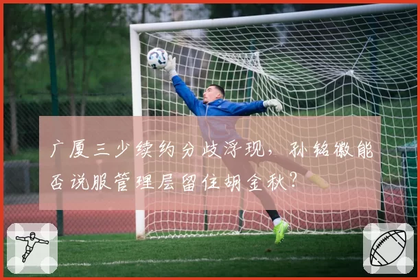 广厦三少续约分歧浮现，孙铭徽能否说服管理层留住胡金秋？