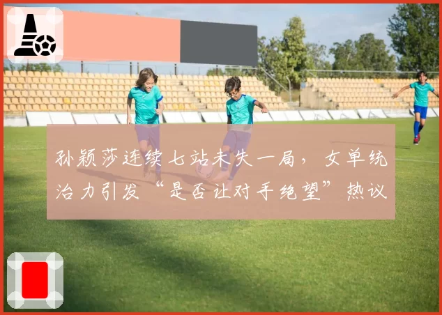 孙颖莎连续七站未失一局，女单统治力引发“是否让对手绝望”热议