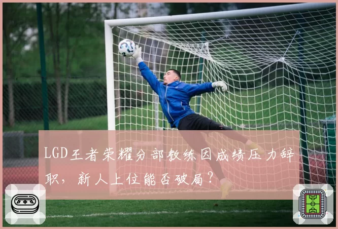 LGD王者荣耀分部教练因成绩压力辞职,新人上位能否破局?