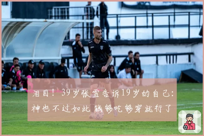 泪目!39岁张雪告诉19岁的自己:神也不过如此 钱够吃够穿就行了