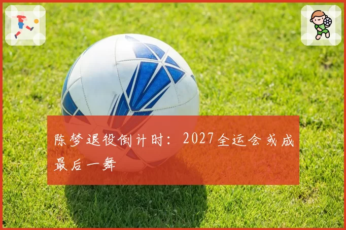 陈梦退役倒计时:2027全运会或成最后一舞