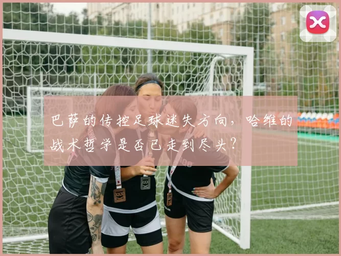 巴萨的传控足球迷失方向，哈维的战术哲学是否已走到尽头？