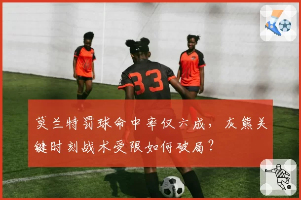 莫兰特罚球命中率仅六成,灰熊关键时刻战术受限如何破局?