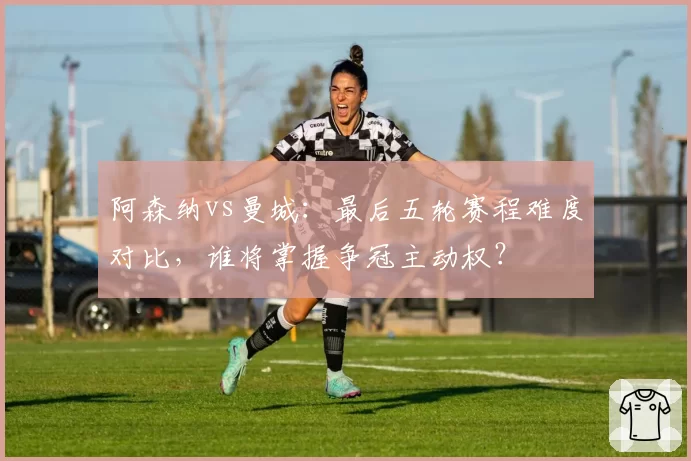 阿森纳vs曼城：最后五轮赛程难度对比，谁将掌握争冠主动权？
