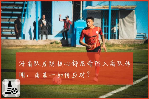 河南队后防核心舒尼奇陷入离队传闻,南基一如何应对?