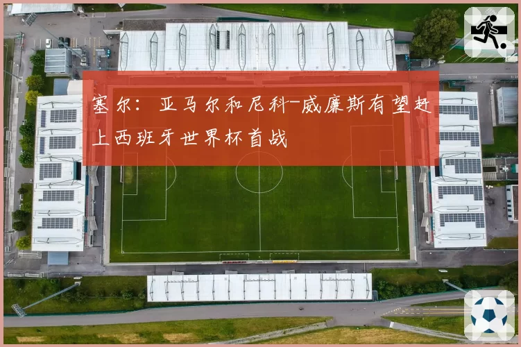 塞尔:亚马尔和尼科-威廉斯有望赶上西班牙世界杯首战