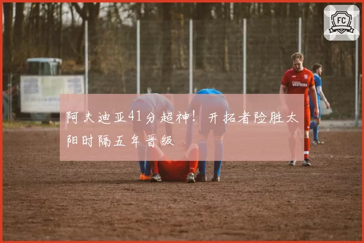 阿夫迪亚41分超神！开拓者险胜太阳时隔五年晋级