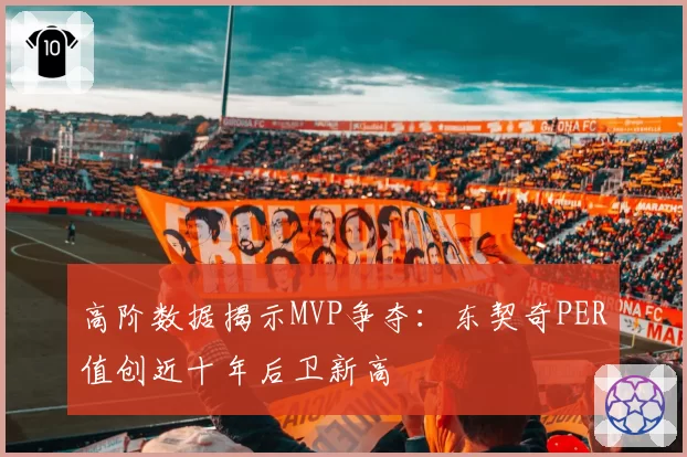 高阶数据揭示MVP争夺:东契奇PER值创近十年后卫新高