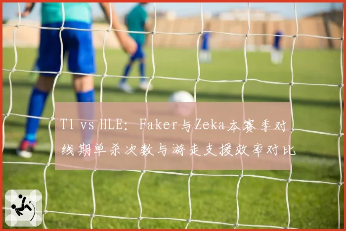 T1 vs HLE：Faker与Zeka本赛季对线期单杀次数与游走支援效率对比