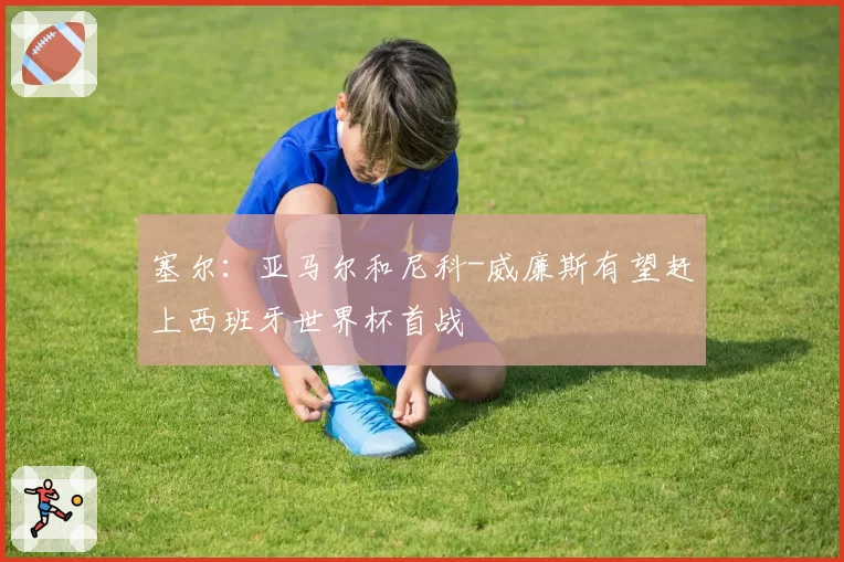 塞尔:亚马尔和尼科-威廉斯有望赶上西班牙世界杯首战