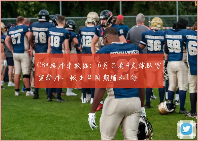 CBA换帅季数据:6月已有4支球队官宣新帅,较去年同期增加1倍