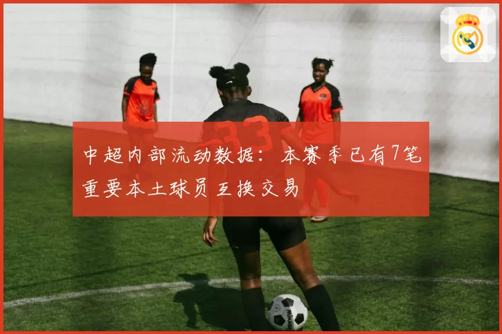 中超内部流动数据：本赛季已有7笔重要本土球员互换交易