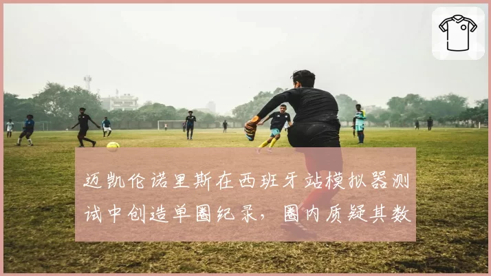 迈凯伦诺里斯在西班牙站模拟器测试中创造单圈纪录,圈内质疑其数据真实性