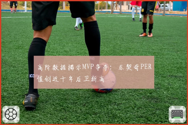 高阶数据揭示MVP争夺:东契奇PER值创近十年后卫新高