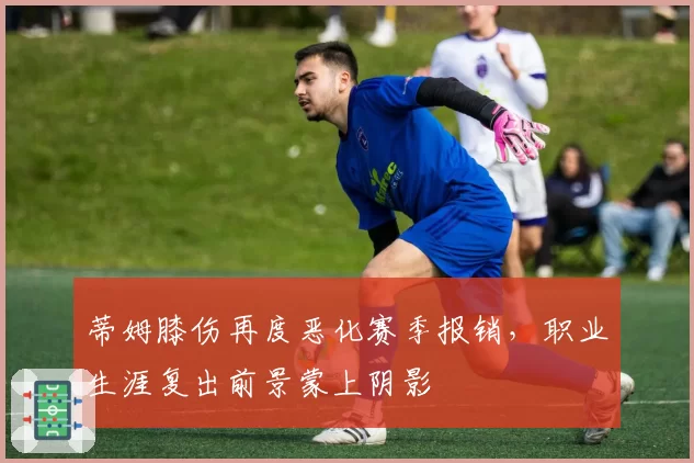 蒂姆膝伤再度恶化赛季报销,职业生涯复出前景蒙上阴影