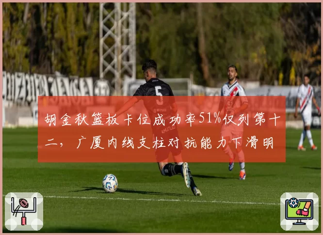 胡金秋篮板卡位成功率51%仅列第十二，广厦内线支柱对抗能力下滑明显