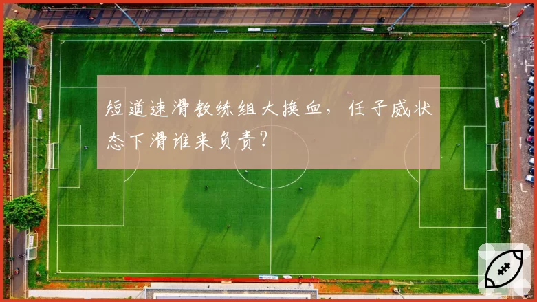 短道速滑教练组大换血，任子威状态下滑谁来负责？