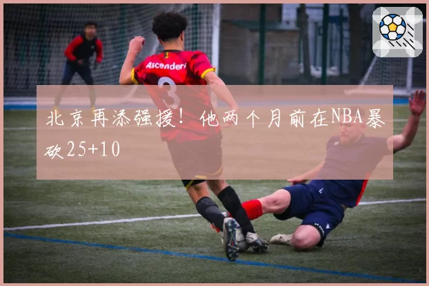北京再添强援！他两个月前在NBA暴砍25+10