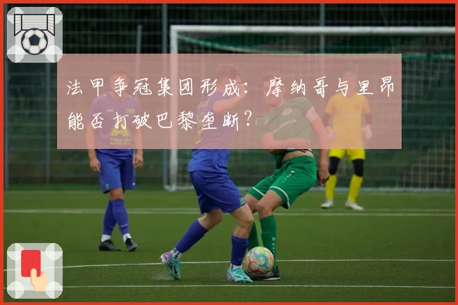 法甲争冠集团形成：摩纳哥与里昂能否打破巴黎垄断？