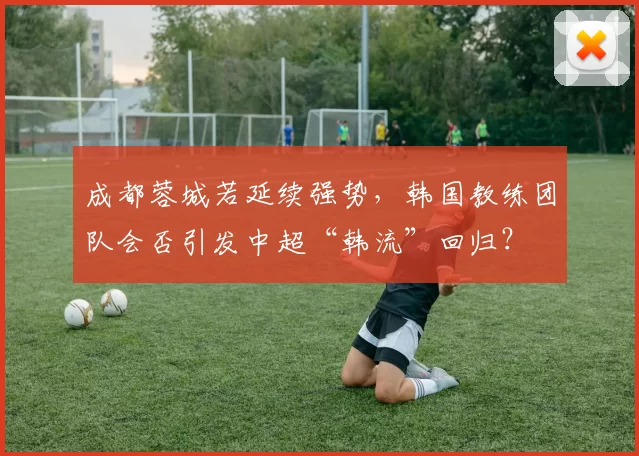 成都蓉城若延续强势，韩国教练团队会否引发中超“韩流”回归？