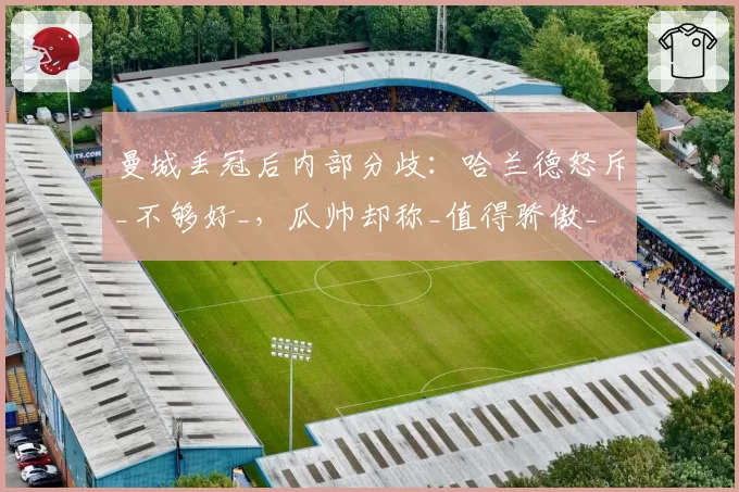 曼城丢冠后内部分歧:哈兰德怒斥_不够好_,瓜帅却称_值得骄傲_