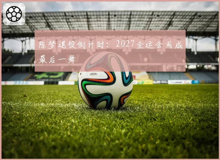 陈梦退役倒计时:2027全运会或成最后一舞