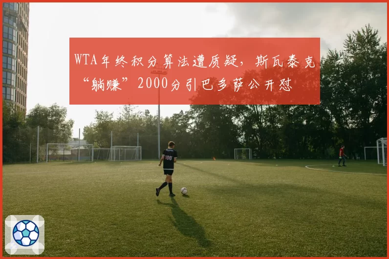 WTA年终积分算法遭质疑,斯瓦泰克“躺赚”2000分引巴多萨公开怼