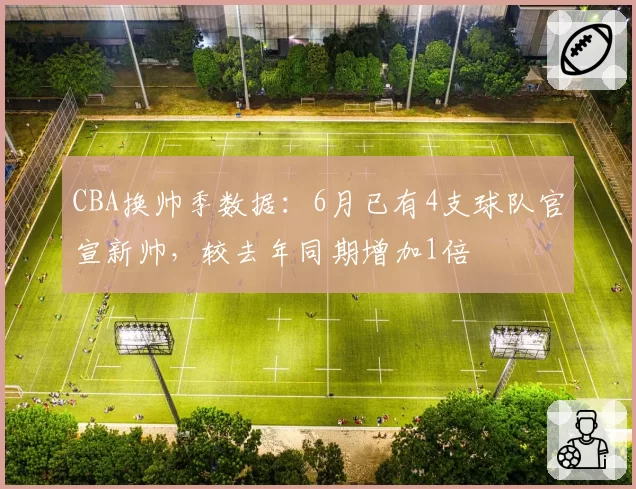 CBA换帅季数据:6月已有4支球队官宣新帅,较去年同期增加1倍