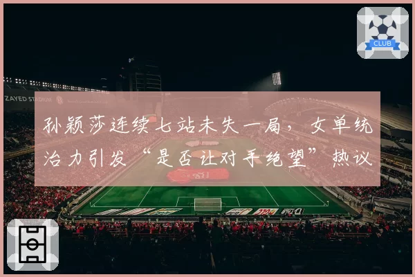 孙颖莎连续七站未失一局，女单统治力引发“是否让对手绝望”热议