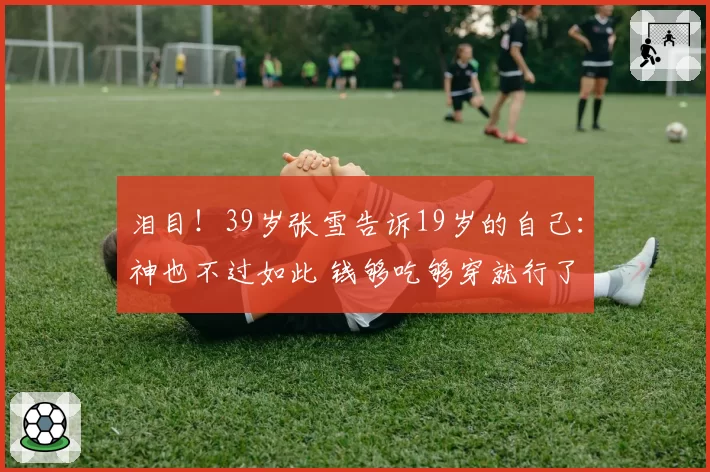 泪目!39岁张雪告诉19岁的自己:神也不过如此 钱够吃够穿就行了