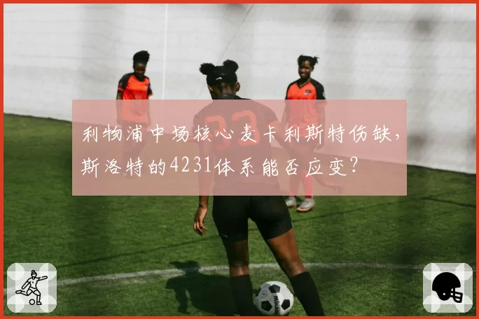 利物浦中场核心麦卡利斯特伤缺,斯洛特的4231体系能否应变?