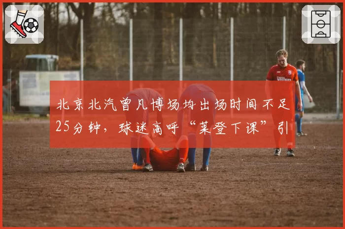 北京北汽曾凡博场均出场时间不足25分钟，球迷高呼“莱登下课”引热议