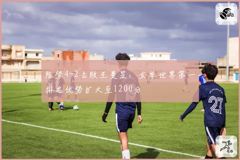 陈梦4-2击败王曼昱,女单世界第一排名优势扩大至1200分