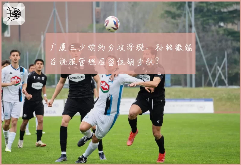 广厦三少续约分歧浮现，孙铭徽能否说服管理层留住胡金秋？